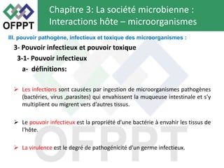 3- Pouvoir infectieux et pouvoir toxique
3-1- Pouvoir infectieux
a- définitions:
 Les infections sont causées par ingestion de microorganismes pathogènes
(bactéries, virus ,parasites) qui envahissent la muqueuse intestinale et s’y
multiplient ou migrent vers d’autres tissus.
 Le pouvoir infectieux est la propriété d’une bactérie à envahir les tissus de
l'hôte.
 La virulence est le degré de pathogénicité d'un germe infectieux.
Chapitre 3: La société microbienne :
Interactions hôte – microorganismes
III. pouvoir pathogène, infectieux et toxique des microorganismes :
 
