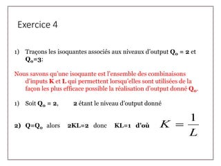 Exercice 4
1) Traçons les isoquantes associés aux niveaux d’output Q0 = 2 et
Q0=3:
Nous savons qu’une isoquante est l’ensemble des combinaisons
d’inputs K et L qui permettent lorsqu’elles sont utilisées de la
façon les plus efficace possible la réalisation d’output donné Q0.
1) Soit Q0 = 2, 2 étant le niveau d’output donné
2) Q=Q0 alors 2KL=2 donc KL=1 d’où
L
K
1

 