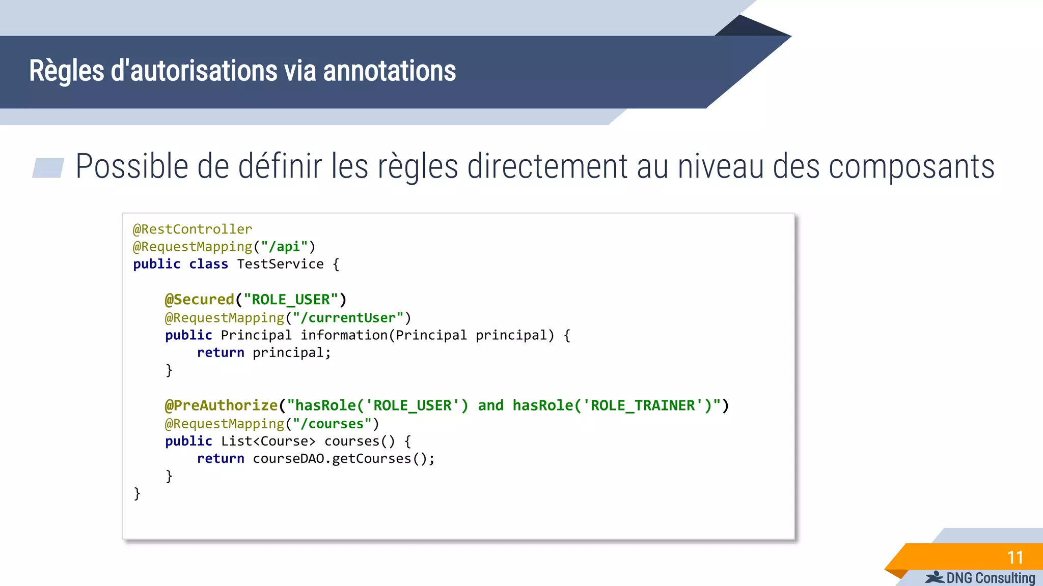 DNG Consulting
Règles d'autorisations via annotations
11
@RestController
@RequestMapping("/api")
public class TestService {
@Secured("ROLE_USER")
@RequestMapping("/currentUser")
public Principal information(Principal principal) {
return principal;
}
@PreAuthorize("hasRole('ROLE_USER') and hasRole('ROLE_TRAINER')")
@RequestMapping("/courses")
public List<Course> courses() {
return courseDAO.getCourses();
}
}
▰ Possible de définir les règles directement au niveau des composants
 