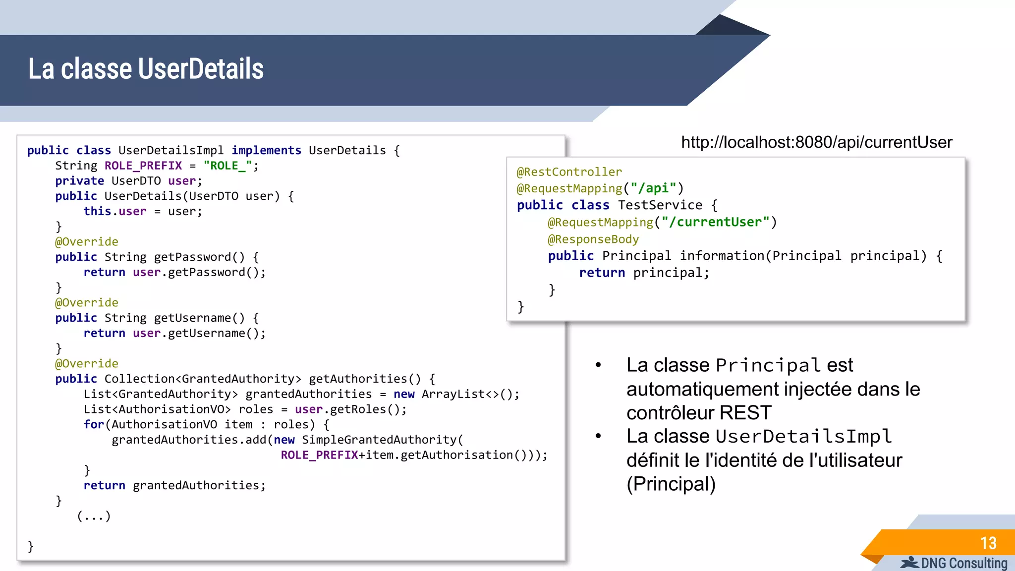 DNG Consulting
La classe UserDetails
13
public class UserDetailsImpl implements UserDetails {
String ROLE_PREFIX = "ROLE_";
private UserDTO user;
public UserDetails(UserDTO user) {
this.user = user;
}
@Override
public String getPassword() {
return user.getPassword();
}
@Override
public String getUsername() {
return user.getUsername();
}
@Override
public Collection<GrantedAuthority> getAuthorities() {
List<GrantedAuthority> grantedAuthorities = new ArrayList<>();
List<AuthorisationVO> roles = user.getRoles();
for(AuthorisationVO item : roles) {
grantedAuthorities.add(new SimpleGrantedAuthority(
ROLE_PREFIX+item.getAuthorisation()));
}
return grantedAuthorities;
}
(...)
}
@RestController
@RequestMapping("/api")
public class TestService {
@RequestMapping("/currentUser")
@ResponseBody
public Principal information(Principal principal) {
return principal;
}
}
http://localhost:8080/api/currentUser
• La classe Principal est
automatiquement injectée dans le
contrôleur REST
• La classe UserDetailsImpl
définit le l'identité de l'utilisateur
(Principal)
 