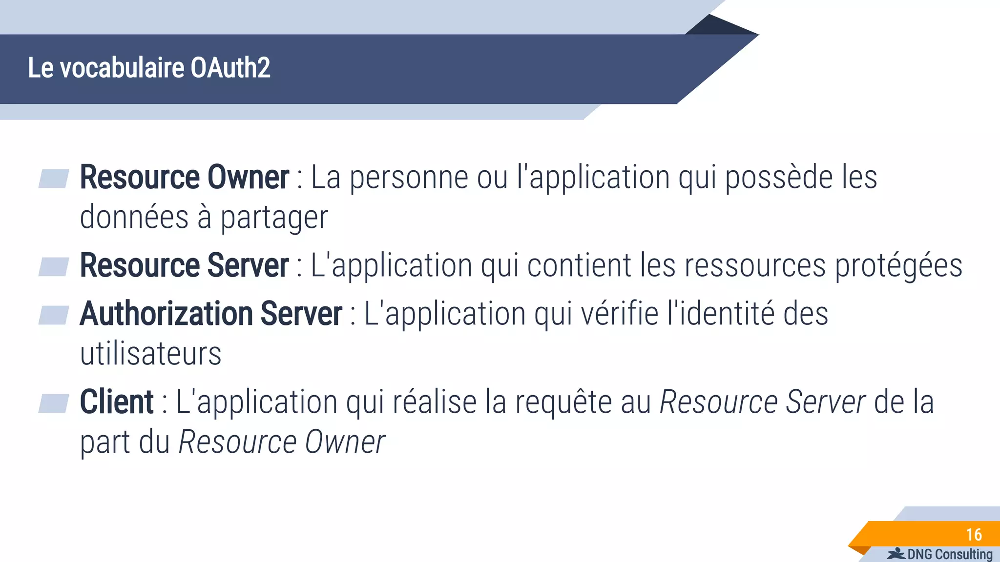 DNG Consulting
Le vocabulaire OAuth2
▰ Resource Owner : La personne ou l'application qui possède les
données à partager
▰ Resource Server : L'application qui contient les ressources protégées
▰ Authorization Server : L'application qui vérifie l'identité des
utilisateurs
▰ Client : L'application qui réalise la requête au Resource Server de la
part du Resource Owner
16
 