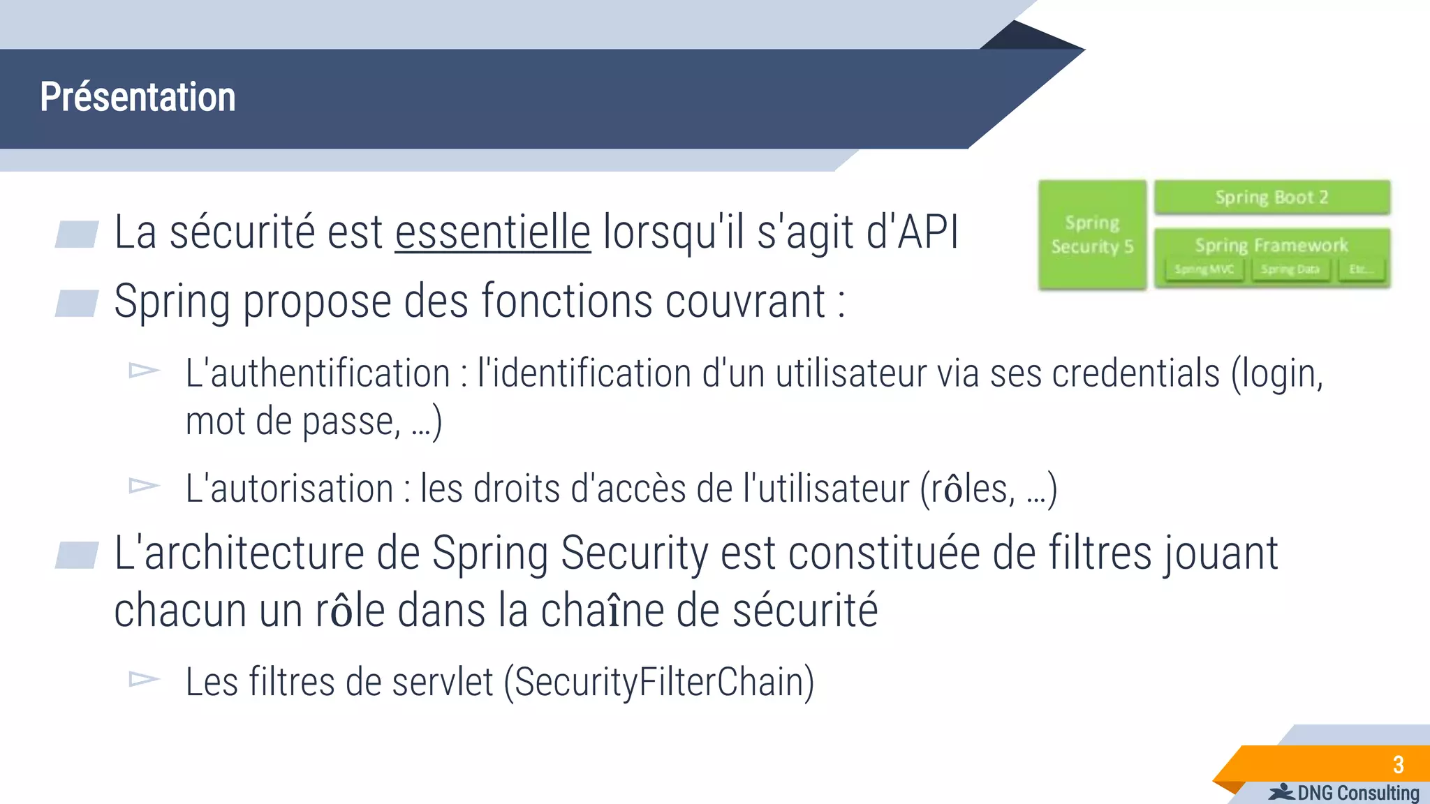 DNG Consulting
Présentation
▰ La sécurité est essentielle lorsqu'il s'agit d'API
▰ Spring propose des fonctions couvrant :
▻ L'authentification : l'identification d'un utilisateur via ses credentials (login,
mot de passe, …)
▻ L'autorisation : les droits d'accès de l'utilisateur (rôles, …)
▰ L'architecture de Spring Security est constituée de filtres jouant
chacun un rôle dans la chaîne de sécurité
▻ Les filtres de servlet (SecurityFilterChain)
3
 