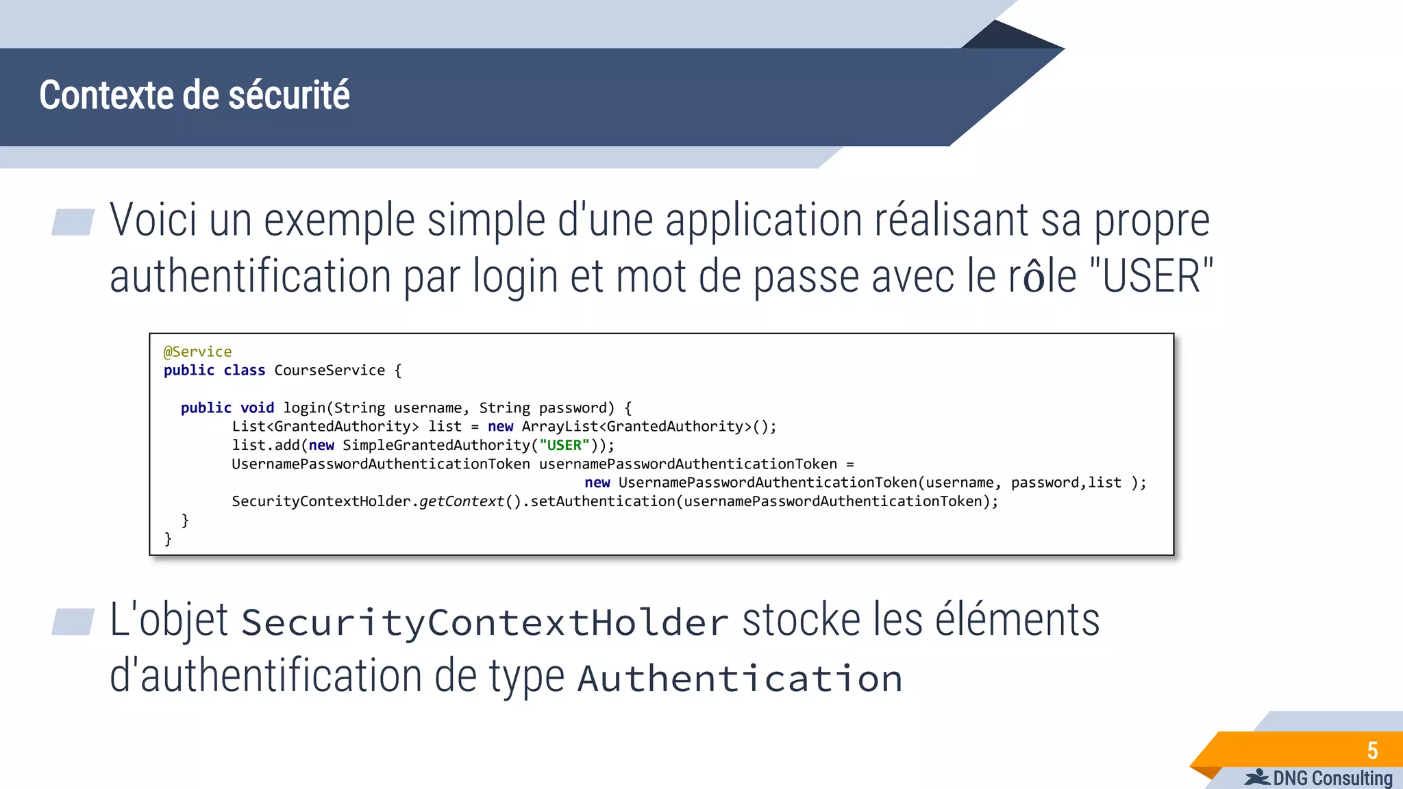 DNG Consulting
Contexte de sécurité
▰ Voici un exemple simple d'une application réalisant sa propre
authentification par login et mot de passe avec le rôle "USER"
5
@Service
public class CourseService {
public void login(String username, String password) {
List<GrantedAuthority> list = new ArrayList<GrantedAuthority>();
list.add(new SimpleGrantedAuthority("USER"));
UsernamePasswordAuthenticationToken usernamePasswordAuthenticationToken =
new UsernamePasswordAuthenticationToken(username, password,list );
SecurityContextHolder.getContext().setAuthentication(usernamePasswordAuthenticationToken);
}
}
▰ L'objet SecurityContextHolder stocke les éléments
d'authentification de type Authentication
 