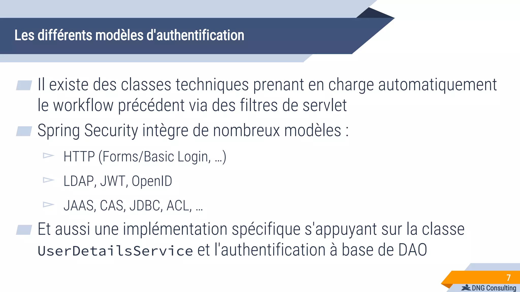 DNG Consulting
Les différents modèles d'authentification
▰ Il existe des classes techniques prenant en charge automatiquement
le workflow précédent via des filtres de servlet
▰ Spring Security intègre de nombreux modèles :
▻ HTTP (Forms/Basic Login, …)
▻ LDAP, JWT, OpenID
▻ JAAS, CAS, JDBC, ACL, …
▰ Et aussi une implémentation spécifique s'appuyant sur la classe
UserDetailsService et l'authentification à base de DAO
7
 