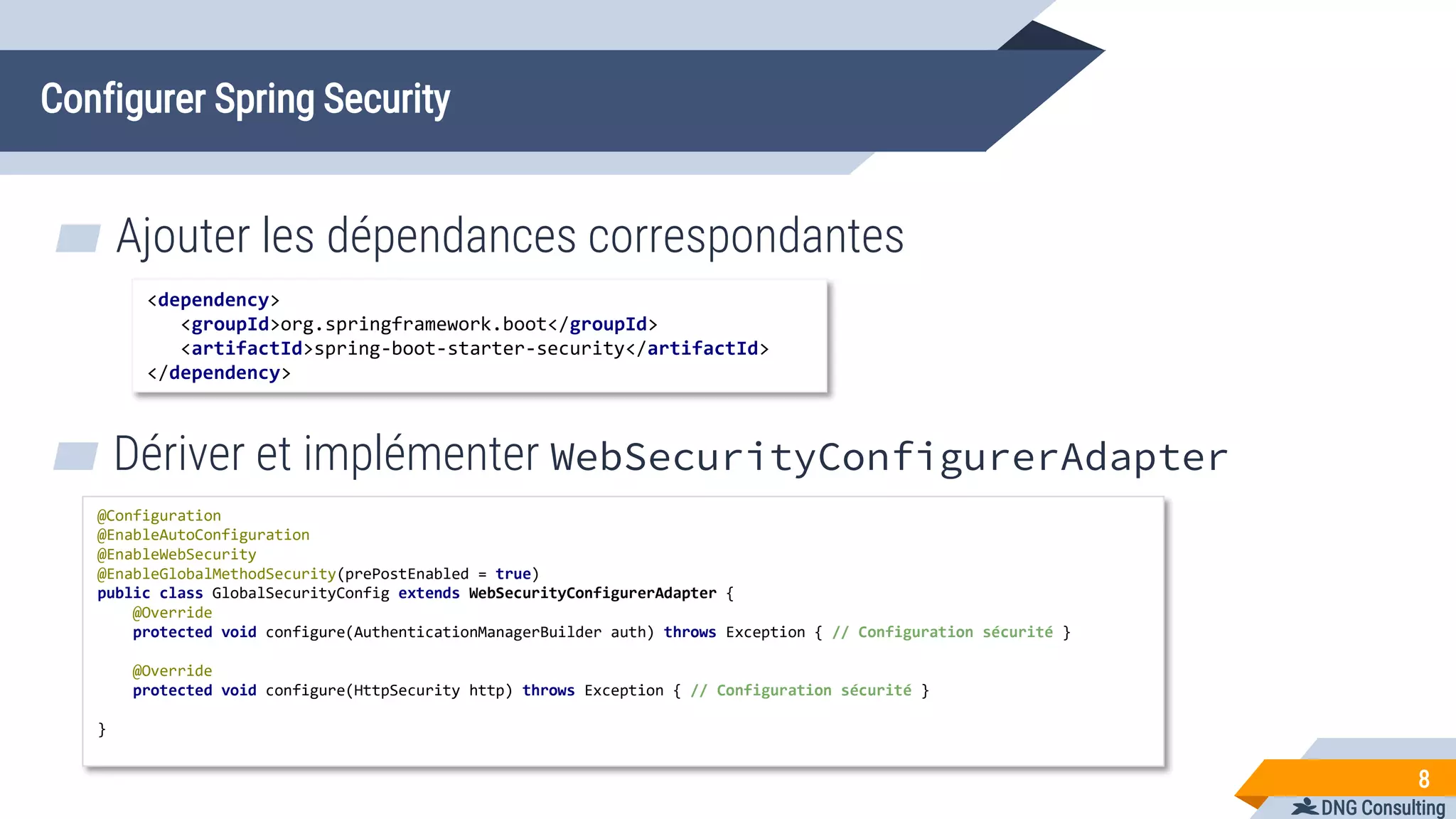 DNG Consulting
Configurer Spring Security
▰ Ajouter les dépendances correspondantes
8
<dependency>
<groupId>org.springframework.boot</groupId>
<artifactId>spring-boot-starter-security</artifactId>
</dependency>
▰ Dériver et implémenter WebSecurityConfigurerAdapter
@Configuration
@EnableAutoConfiguration
@EnableWebSecurity
@EnableGlobalMethodSecurity(prePostEnabled = true)
public class GlobalSecurityConfig extends WebSecurityConfigurerAdapter {
@Override
protected void configure(AuthenticationManagerBuilder auth) throws Exception { // Configuration sécurité }
@Override
protected void configure(HttpSecurity http) throws Exception { // Configuration sécurité }
}
 