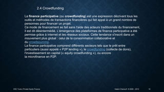 2.4 Crowdfunding
La finance participative (ou crowdfunding) est une expression décrivant tous les
outils et méthodes de transactions financières qui fait appel à un grand nombre de
personnes pour financer un projet.
Ce mode de financement se fait sans l'aide des acteurs traditionnels du financement,
il est dit désintermédié. L'émergence des plateformes de finance participative a été
permise grâce à internet et les réseaux sociaux. Cette tendance s'inscrit dans un
mouvement plus global : celui de la consommation collaborative et
du crowdsourcing.
La finance participative comprend différents secteurs tels que le prêt entre
particuliers (aussi appelé « P2P lending »), le crowdfunding (collecte de dons),
l'investissement en capital (« equity crowdfunding »), ou encore
la microfinance en P2P.

ESC Tunis | Private Equity Finance

Hatem Chanoufi © 2009 – 2013

10

 