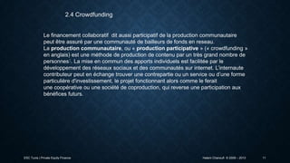 2.4 Crowdfunding

Le financement collaboratif dit aussi participatif de la production communautaire
peut être assuré par une communauté de bailleurs de fonds en reseau.
La production communautaire, ou « production participative » (« crowdfunding »
en anglais) est une méthode de production de contenu par un très grand nombre de
personnes1. La mise en commun des apports individuels est facilitée par le
développement des réseaux sociaux et des communautés sur internet. L’internaute
contributeur peut en échange trouver une contrepartie ou un service ou d’une forme
particulière d'investissement, le projet fonctionnant alors comme le ferait
une coopérative ou une société de coproduction, qui reverse une participation aux
bénéfices futurs.

ESC Tunis | Private Equity Finance

Hatem Chanoufi © 2009 – 2013

11

 
