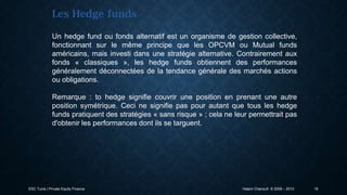 Les Hedge funds
Un hedge fund ou fonds alternatif est un organisme de gestion collective,
fonctionnant sur le même principe que les OPCVM ou Mutual funds
américains, mais investi dans une stratégie alternative. Contrairement aux
fonds « classiques », les hedge funds obtiennent des performances
généralement déconnectées de la tendance générale des marchés actions
ou obligations.
Remarque : to hedge signifie couvrir une position en prenant une autre
position symétrique. Ceci ne signifie pas pour autant que tous les hedge
funds pratiquent des stratégies « sans risque » ; cela ne leur permettrait pas
d'obtenir les performances dont ils se targuent.

ESC Tunis | Private Equity Finance

Hatem Chanoufi © 2009 – 2013

16

 