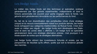 Les Hedge funds
Le métier des hedge funds est très technique et spécialisé, pratiqué
généralement par des gérants expérimentés, indépendants et dont la
fortune personnelle est souvent pour partie engagée dans le fonds. Les
gérants sont généralement rémunérés sur les performances du fond.
Du fait de la non diversification des portefeuilles (choix d'une stratégie
unique) et du recours éventuellement massif aux produits dérivés, les hedge
funds échappent aux catégories traditionnelles de Mutual funds. C'est donc
aussi un métier peu régulé : les hedge funds sont développés aux EtatsUnis et dans les zones dites « offshore ». Un hedge fund se spécialise
généralement dans une stratégie alternative précise, c'est pourquoi il en
existe autant de sortes que de stratégies alternatives.
Les hedge funds attirent des investisseurs fortunés et avisés, par les
perspectives de résultats qu'ils offrent, quelle que soit la tendance globale
des marchés.

ESC Tunis | Private Equity Finance

Hatem Chanoufi © 2009 – 2013

17

 