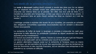 Les outils de la gestion alternative
La vente à découvert (selling short) consiste à vendre des titres que l'on ne détient
pas, en espérant les racheter moins cher ultérieurement. Pour ce faire, le gérant
emprunte ces mêmes titres sur la période. (En effet, lors d'un prêt de titres il y a
transfert de propriété vers l'emprunteur, si bien que celui-ci a le droit de les vendre ; il
lui faut seulement faire en sorte d'avoir racheté les titres au moment où il doit les
rendre !)
L'arbitrage consiste à exploiter des écarts de prix injustifiés, par exemple en achetant
des obligations convertibles supposées sous-évaluées tout en vendant à découvert
l'action sous-jacente.
La recherche de l'effet de levier (« leverage ») consiste à emprunter du cash pour
augmenter la taille effective du portefeuille (constitué au départ seulement des fonds
apportés par les investisseurs).
Le recours aux produits dérivés : options, futures ou contrats de gré à gré est fréquent,
soit dans un but spéculatif, soit au contraire pour couvrir le portefeuille.
La gestion alternative s'appuie aussi sur la recherche et l'analyse micro ou macro
économique, qui doit permettre de trouver des opportunités soit dans les tendances de
fond de l'économie ou des marchés financiers, soit en identifiant des entreprises à fort
potentiel ou au contraire en difficulté.
ESC Tunis | Private Equity Finance

Hatem Chanoufi © 2009 – 2013

19

 