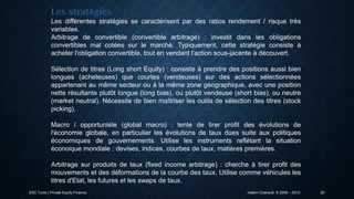 Les stratégies
Les différentes stratégies se caractérisent par des ratios rendement / risque très
variables.
Arbitrage de convertible (convertible arbitrage) : investit dans les obligations
convertibles mal cotées sur le marché. Typiquement, cette stratégie consiste à
acheter l'obligation convertible, tout en vendant l'action sous-jacente à découvert.
Sélection de titres (Long short Equity) : consiste à prendre des positions aussi bien
longues (acheteuses) que courtes (vendeuses) sur des actions sélectionnées
appartenant au même secteur ou à la même zone géographique, avec une position
nette résultante plutôt longue (long bias), ou plutôt vendeuse (short bias), ou neutre
(market neutral). Nécessite de bien maîtriser les outils de sélection des titres (stock
picking).
Macro / opportuniste (global macro) : tente de tirer profit des évolutions de
l'économie globale, en particulier les évolutions de taux dues suite aux politiques
économiques de gouvernements. Utilise les instruments reflétant la situation
éconoique mondiale : devises, indices, courbes de taux, matières premières.
Arbitrage sur produits de taux (fixed income arbitrage) : cherche à tirer profit des
mouvements et des déformations de la courbe des taux. Utilise comme véhicules les
titres d'Etat, les futures et les swaps de taux.
ESC Tunis | Private Equity Finance

Hatem Chanoufi © 2009 – 2013

20

 