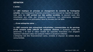 DÉFINITION
L’achat…
Un LBO implique en principe un changement de contrôle de l’entreprise
achetée. Les investisseurs financiers prennent le plus souvent la majorité du capital,
mais dans les LBO portant sur des petites sociétés, ils peuvent aussi être
minoritaires aux côtés des dirigeants repreneurs. Les actionnaires vendeurs
conservent parfois une participation dans le nouveau tour de table.
… d’une entreprise saine …
Le LBO concerne des entreprises industrielles, commerciales ou de services
d’une certaine taille (effectif de quelques dizaines à plusieurs milliers de
personnes…) et dont la valeur excède les capacités financières d’un dirigeant
repreneur individuel (valeur de quelques millions à plusieurs milliards).
L’entreprise doit être financièrement saine, rentable et disposer de solides atouts
concurrentiels.

ESC Tunis | Private Equity Finance

Hatem Chanoufi © 2009 – 2013

25

 