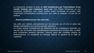 Le mécanisme juridique et fiscal du LBO (endettement par l'intermédiaire d’une
société holding) peut s'appliquer aussi aux Très Petites Entreprises ou aux
entreprises artisanales, pour autant qu'elles soient constituées en société, mais
l'intervention d'investisseurs professionnels, aux côtés du dirigeant, n’a pas lieu en
pratique.
… financé partiellement par des emprunts …
Les prêts sont réalisés principalement par les banques, qui ont mis en place des
équipes spécialisées pour les plus grandes opérations.
Un niveau optimal d’endettement est déterminé par les investisseurs financiers, au
cas par cas, en fonction des caractéristiques financières de la société cible. La dette
peut comprendre plusieurs tranches, chacune ayant des modalités propres de
remboursement. La complexité du montage dépend en général de la taille de
l’opération.

ESC Tunis | Private Equity Finance

Hatem Chanoufi © 2009 – 2013

26

 