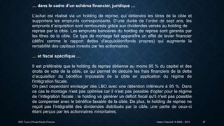 … dans le cadre d’un schéma financier, juridique …
L’achat est réalisé via un holding de reprise, qui détiendra les titres de la cible et
supportera les emprunts correspondants. D’une durée de l’ordre de sept ans, les
emprunts d’acquisition sont remboursés grâce aux dividendes versés au holding de
reprise par la cible. Les emprunts bancaires du holding de reprise sont garantis par
les titres de la cible. Ce type de montage fait apparaître un effet de levier financier
(défini comme le rapport dettes d’acquisition/fonds propres) qui augmente la
rentabilité des capitaux investis par les actionnaires.
… et fiscal spécifique …
Il est préférable que le holding de reprise détienne au moins 95 % du capital et des
droits de vote de la cible, ce qui permet de déduire les frais financiers de la dette
d’acquisition du bénéfice imposable de la cible en application du régime de
l'intégration fiscale.
On peut cependant envisager des LBO avec une détention inférieure à 95 %. Dans
ce cas le montage n'est pas optimisé car il n’est pas possible d’opter pour le régime
de l’intégration fiscale : le holding va générer un déficit fiscal qu'il n'est pas possible
de compenser avec le bénéfice taxable de la cible. De plus, le holding de reprise ne
reçoit pas l’intégralité des dividendes distribués par la cible, une partie de ceux-ci
étant perçus par les actionnaires minoritaires.
ESC Tunis | Private Equity Finance

Hatem Chanoufi © 2009 – 2013

27

 