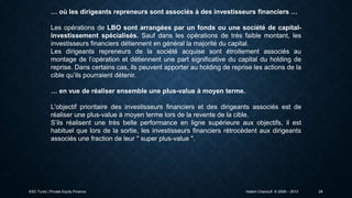 … où les dirigeants repreneurs sont associés à des investisseurs financiers …
Les opérations de LBO sont arrangées par un fonds ou une société de capitalinvestissement spécialisés. Sauf dans les opérations de très faible montant, les
investisseurs financiers détiennent en général la majorité du capital.
Les dirigeants repreneurs de la société acquise sont étroitement associés au
montage de l’opération et détiennent une part significative du capital du holding de
reprise. Dans certains cas, ils peuvent apporter au holding de reprise les actions de la
cible qu’ils pourraient détenir.
… en vue de réaliser ensemble une plus-value à moyen terme.
L'objectif prioritaire des investisseurs financiers et des dirigeants associés est de
réaliser une plus-value à moyen terme lors de la revente de la cible.
S’ils réalisent une très belle performance en ligne supérieure aux objectifs, il est
habituel que lors de la sortie, les investisseurs financiers rétrocèdent aux dirigeants
associés une fraction de leur " super plus-value ".

ESC Tunis | Private Equity Finance

Hatem Chanoufi © 2009 – 2013

28

 