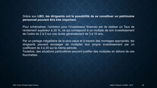 Grâce aux LBO, les dirigeants ont la possibilité de se constituer un patrimoine
personnel pouvant être très important.
Pour schématiser, l’ambition pour l’investisseur financier est de réaliser un Taux de
rendement supérieur à 20 %, ce qui correspond à un multiple de son investissement
de l’ordre de 2 à 5 sur une durée généralement de 3 à 10 ans.
Par un partage inégalitaire de la plus-value et à travers des montages appropriés, les
dirigeants peuvent envisager de multiplier leur propre investissement par un
coefficient de 4 à 20 sur la même période.
Toutefois, des situations particulières peuvent justifier des multiples en dehors de ces
fourchettes.

ESC Tunis | Private Equity Finance

Hatem Chanoufi © 2009 – 2013

29

 