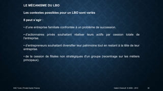 LE MÉCANISME DU LBO
Les contextes possibles pour un LBO sont variés
Il peut s’agir :
• d’une entreprise familiale confrontée à un problème de succession.
• d’actionnaires privés souhaitant réaliser leurs actifs par cession totale de
l'entreprise.
• d’entrepreneurs souhaitant diversifier leur patrimoine tout en restant à la tête de leur
entreprise.
• de la cession de filiales non stratégiques d'un groupe (recentrage sur les métiers
principaux).

ESC Tunis | Private Equity Finance

Hatem Chanoufi © 2009 – 2013

30

 