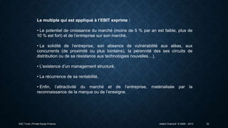 Le multiple qui est appliqué à l’EBIT exprime :

• Le potentiel de croissance du marché (moins de 5 % par an est faible, plus de
10 % est fort) et de l’entreprise sur son marché,
• La solidité de l’entreprise, son absence de vulnérabilité aux aléas, aux
concurrents (de proximité ou plus lointains), la pérennité des ses circuits de
distribution ou de sa résistance aux technologies nouvelles…),
• L’existence d’un management structuré,
• La récurrence de sa rentabilité,
• Enfin, l’attractivité du marché et de l’entreprise,
reconnaissance de la marque ou de l’enseigne.

ESC Tunis | Private Equity Finance

matérialisée

par

la

Hatem Chanoufi © 2009 – 2013

33

 