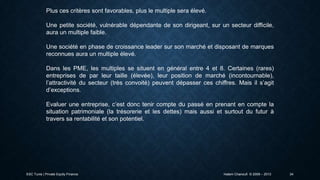 Plus ces critères sont favorables, plus le multiple sera élevé.
Une petite société, vulnérable dépendante de son dirigeant, sur un secteur difficile,
aura un multiple faible.
Une société en phase de croissance leader sur son marché et disposant de marques
reconnues aura un multiple élevé.
Dans les PME, les multiples se situent en général entre 4 et 8. Certaines (rares)
entreprises de par leur taille (élevée), leur position de marché (incontournable),
l’attractivité du secteur (très convoité) peuvent dépasser ces chiffres. Mais il s’agit
d’exceptions.
Evaluer une entreprise, c’est donc tenir compte du passé en prenant en compte la
situation patrimoniale (la trésorerie et les dettes) mais aussi et surtout du futur à
travers sa rentabilité et son potentiel.

ESC Tunis | Private Equity Finance

Hatem Chanoufi © 2009 – 2013

34

 