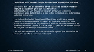 Le niveau de levier doit tenir compte des cash-flows prévisionnels de la cible …
La faisabilité d’un LBO est déterminée par sa capacité de remboursement des
emprunts d’acquisition, grâce aux cash-flows futurs.
Ce sont ces flux que vont analyser les banquiers prêteurs, en vérifiant que
l’endettement global du holding et de la cible restent compatibles avec certains ratios
prudentiels de référence.
• L’endettement du holding de reprise est déterminé en fonction de la capacité
d’autofinancement prévisionnelle incorporant les besoins de financement de la
croissance (investissements ; augmentation du besoin de fonds de roulement) et les
remboursements d’emprunts de la cible. Le projet incorpore ces éléments en laissant
une marge de manoeuvre pour faire face aux aléas.
• La dette à moyen terme d’une durée maximum de sept ans (dite dette senior) est
calée sur les cash-flows prévisibles et récurrents.

ESC Tunis | Private Equity Finance

Hatem Chanoufi © 2009 – 2013

36

 