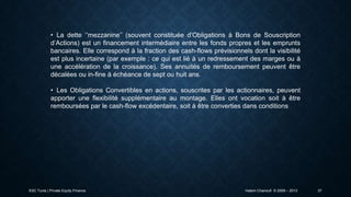 • La dette ‘’mezzanine’’ (souvent constituée d’Obligations à Bons de Souscription
d’Actions) est un financement intermédiaire entre les fonds propres et les emprunts
bancaires. Elle correspond à la fraction des cash-flows prévisionnels dont la visibilité
est plus incertaine (par exemple : ce qui est lié à un redressement des marges ou à
une accélération de la croissance). Ses annuités de remboursement peuvent être
décalées ou in-fine à échéance de sept ou huit ans.
• Les Obligations Convertibles en actions, souscrites par les actionnaires, peuvent
apporter une flexibilité supplémentaire au montage. Elles ont vocation soit à être
remboursées par le cash-flow excédentaire, soit à être converties dans conditions

ESC Tunis | Private Equity Finance

Hatem Chanoufi © 2009 – 2013

37

 