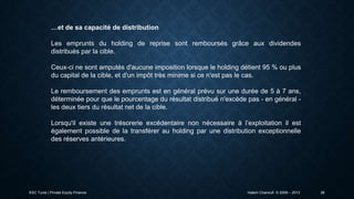 …et de sa capacité de distribution
Les emprunts du holding de reprise sont remboursés grâce aux dividendes
distribués par la cible.

Ceux-ci ne sont amputés d'aucune imposition lorsque le holding détient 95 % ou plus
du capital de la cible, et d'un impôt très minime si ce n'est pas le cas.
Le remboursement des emprunts est en général prévu sur une durée de 5 à 7 ans,
déterminée pour que le pourcentage du résultat distribué n'excède pas - en général les deux tiers du résultat net de la cible.
Lorsqu'il existe une trésorerie excédentaire non nécessaire à l’exploitation il est
également possible de la transférer au holding par une distribution exceptionnelle
des réserves antérieures.

ESC Tunis | Private Equity Finance

Hatem Chanoufi © 2009 – 2013

38

 