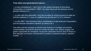 Trois ratios sont généralement retenus :
• Le taux d’endettement, c’est à dire le ratio dettes bancaires et financières
(d’acquisition et d’exploitation) / EBIT. Les ratios requis par les banques sont en
général inférieurs à 4 ;
• Le ratio cash-flow disponible / total des annuités de remboursement de dette qui
doit être supérieur à 1, avec un coefficient de sécurité de 5 à 10 % minimum ;
• Le ratio EBIT / frais financiers totaux (d’exploitation et des emprunts d’acquisition)
que les banques souhaitent maintenir au-dessus de 3.
Ces ratios dont les banques se servent pour évaluer un montage sont ensuite
contractualisés (covenants) dans les contrats de prêts. Leur respect engage une
gestion appropriée de l’entreprise. Ils peuvent cependant évoluer dans le temps ou
être réajustés en fonction d’événements nouveaux (croissance externe, cessions
d’actifs, …).

ESC Tunis | Private Equity Finance

Hatem Chanoufi © 2009 – 2013

39

 