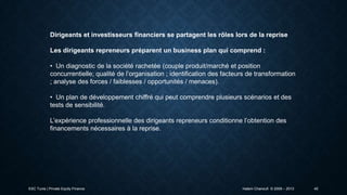 Dirigeants et investisseurs financiers se partagent les rôles lors de la reprise
Les dirigeants repreneurs préparent un business plan qui comprend :
• Un diagnostic de la société rachetée (couple produit/marché et position
concurrentielle; qualité de l’organisation ; identification des facteurs de transformation
; analyse des forces / faiblesses / opportunités / menaces).
• Un plan de développement chiffré qui peut comprendre plusieurs scénarios et des
tests de sensibilité.

L’expérience professionnelle des dirigeants repreneurs conditionne l’obtention des
financements nécessaires à la reprise.

ESC Tunis | Private Equity Finance

Hatem Chanoufi © 2009 – 2013

40

 