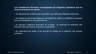 Les investisseurs financiers accompagnent les dirigeants repreneurs tout au
long du processus de reprise :
• Ils négocient les conditions de l’acquisition aux côtés des dirigeants repreneurs.

• Ils mettent en œuvre des diligences permettant de valider la crédibilité du business
plan et la faisabilité du montage financier.
• Ils assurent l’ingénierie financière du montage : en particulier la recherche des
financements bancaires et mezzanine nécessaires.
• Ils supervisent les audits et les avocats en charge de la rédaction des accords
juridiques.

ESC Tunis | Private Equity Finance

Hatem Chanoufi © 2009 – 2013

41

 