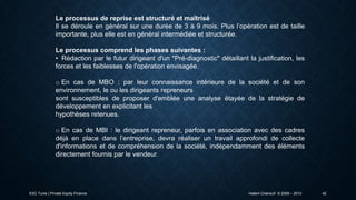 Le processus de reprise est structuré et maîtrisé
Il se déroule en général sur une durée de 3 à 9 mois. Plus l’opération est de taille
importante, plus elle est en général intermédiée et structurée.
Le processus comprend les phases suivantes :
• Rédaction par le futur dirigeant d'un "Pré-diagnostic" détaillant la justification, les
forces et les faiblesses de l'opération envisagée.
o En cas de MBO : par leur connaissance intérieure de la société et de son
environnement, le ou les dirigeants repreneurs
sont susceptibles de proposer d'emblée une analyse étayée de la stratégie de
développement en explicitant les
hypothèses retenues.
o En cas de MBI : le dirigeant repreneur, parfois en association avec des cadres
déjà en place dans l’entreprise, devra réaliser un travail approfondi de collecte
d'informations et de compréhension de la société, indépendamment des éléments
directement fournis par le vendeur.

ESC Tunis | Private Equity Finance

Hatem Chanoufi © 2009 – 2013

42

 