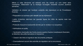 Même si cette démarche est réalisée avec les cadres qui vont rester dans
l’entreprise, l'élaboration de la stratégie envisagée nécessite souvent plusieurs
semaines.
Validation du dossier par l’analyse conjointe des repreneurs et de l'investisseur
financier.

• Préparation du business plan détaillé par les repreneurs.
• Lettre d’intention décrivant les grandes lignes de l’offre de reprise mais non
engageante.
• Protocole d’accord et exclusivité donnée par le vendeur à un acquéreur.
• Vérifications et audits.
• Syndication éventuelle des fonds propres auprès d’autres investisseurs financiers
et obtention des prêts bancaires et mezzanine.
• Cession des titres et signature des documents juridiques.
• Eventuellement accord des autorités de régulation de la concurrence.
ESC Tunis | Private Equity Finance

Hatem Chanoufi © 2009 – 2013

43

 
