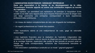 L’ASSOCIATION INVESTISSEUR / DIRIGEANT REPRENEUR
Dans son association à la reprise et au développement de la cible,
l’investisseur financier apporte au moins une contribution majeure au succès
de l’opération :
• Des capitaux, qui permettent aux repreneurs de participer à l’acquisition d’une
société d’une taille sans rapport avec leurs moyens financiers et ainsi de diriger avec
une large autonomie une entreprise correspondant à leurs expériences
professionnelles antérieures.
• Un niveau de relation complémentaire de celui des dirigeants de l’entreprise.
• Un regard professionnel sur l’intérêt des dossiers.
• Des motivations claires et une indépendance de vues, gage de rationalité
économique.
• Une ingénierie financière pour la réalisation de l’opération (négociation des
conditions de l’acquisition, mise en œuvre de diligences pour valider le business plan
et le montage financier, supervision des audits et des avocats et souvent prise en
charge des coûts correspondants; recherche des financements bancaires et
mezzanine).
• Une association capitalistique construite sur un mode " gagnant-gagnant ".
ESC Tunis | Private Equity Finance

Hatem Chanoufi © 2009 – 2013

46

 