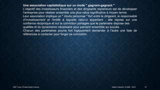 Une association capitalistique sur un mode " gagnant-gagnant "
L’objectif des investisseurs financiers et des dirigeants repreneurs est de développer
l’entreprise pour réaliser ensemble une plus-value significative à moyen terme.
Leur association implique un " intuitu personae " fort entre le dirigeant, le responsable
d’investissement et l’entité à laquelle celui-ci appartient : elle repose sur une
confiance réciproque et sur la conviction partagée que le partenaire dispose des
qualités et du dynamisme nécessaire pour parvenir ensemble au succès.
Chacun des partenaires pourra fort logiquement demander à l’autre une liste de
références à contacter pour forger sa conviction.

ESC Tunis | Private Equity Finance

Hatem Chanoufi © 2009 – 2013

47

 