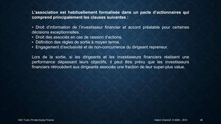 L’association est habituellement formalisée dans un pacte d’actionnaires qui
comprend principalement les clauses suivantes :
• Droit d’information de l’investisseur financier et accord préalable pour certaines
décisions exceptionnelles.
• Droit des associés en cas de cession d’actions.
• Définition des règles de sortie à moyen terme.
• Engagement d’exclusivité et de non-concurrence du dirigeant repreneur.
Lors de la sortie, si les dirigeants et les investisseurs financiers réalisent une
performance dépassant leurs objectifs, il peut être prévu que les investisseurs
financiers rétrocèdent aux dirigeants associés une fraction de leur super-plus value.

ESC Tunis | Private Equity Finance

Hatem Chanoufi © 2009 – 2013

48

 