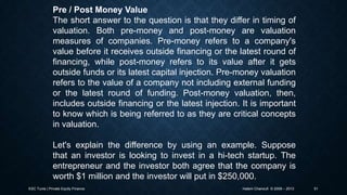 Pre / Post Money Value
The short answer to the question is that they differ in timing of
valuation. Both pre-money and post-money are valuation
measures of companies. Pre-money refers to a company's
value before it receives outside financing or the latest round of
financing, while post-money refers to its value after it gets
outside funds or its latest capital injection. Pre-money valuation
refers to the value of a company not including external funding
or the latest round of funding. Post-money valuation, then,
includes outside financing or the latest injection. It is important
to know which is being referred to as they are critical concepts
in valuation.
Let's explain the difference by using an example. Suppose
that an investor is looking to invest in a hi-tech startup. The
entrepreneur and the investor both agree that the company is
worth $1 million and the investor will put in $250,000.
ESC Tunis | Private Equity Finance

Hatem Chanoufi © 2009 – 2013

51

 