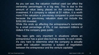 As you can see, the valuation method used can affect the
ownership percentages in a big way. This is due to the
amount of value being placed on the company before
investment. If a company is valued at $1 million, it is worth
more if the valuation is pre-money compared to post-money
because the pre-money valuation does not include the
$250,000 invested.
While this ends up affecting the entrepreneur's ownership
by a small percentage of 5%, it can represent millions of
dollars if the company goes public.
This topic gets very important in situations where an
entrepreneur has a good idea but few assets. In such cases,
it's very hard to determine what the company is actually
worth and valuation becomes a subject of negotiation
between the entrepreneur and the venture capitalist.
ESC Tunis | Private Equity Finance

Hatem Chanoufi © 2009 – 2013

53

 