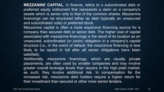 MEZZANINE CAPITAL, in finance, refers to a subordinated debt or
preferred equity instrument that represents a claim on a company's
assets which is senior only to that of the common shares. Mezzanine
financings can be structured either as debt (typically an unsecured
and subordinated note) or preferred stock.
Mezzanine capital is often a more expensive financing source for a
company than secured debt or senior debt. The higher cost of capital
associated with mezzanine financings is the result of its location as an
unsecured, subordinated (or junior) obligation in a company's capital
structure (i.e., in the event of default, the mezzanine financing is less
likely to be repaid in full after all senior obligations have been
satisfied).
Additionally, mezzanine financings, which are usually private
placements, are often used by smaller companies and may involve
greater overall leverage levels than issuers in the high-yield market;
as such, they involve additional risk. In compensation for the
increased risk, mezzanine debt holders require a higher return for
their investment than secured or other more senior lenders.
ESC Tunis | Private Equity Finance

Hatem Chanoufi © 2009 – 2013

54

 