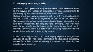 Private equity secondary market
Also often called private equity secondaries or secondaries refers
to the buying and selling of pre-existing investor commitments to
private equity and other alternative investment funds.
Sellers of private equity investments sell not only the investments in
the fund but also their remaining unfunded commitments to the funds.
By its nature, the private equity asset class is illiquid, intended to be a
long-term investment for buy-and-hold investors. For the vast
majority of private equity investments, there is no listed public
market; however, there is a robust and maturing secondary market
available for sellers of private equity assets.
Driven by strong demand for private equity exposure, a significant
amount of capital has been committed to dedicated secondary
market funds from investors looking to increase and diversify their
private equity exposure.
ESC Tunis | Private Equity Finance

Hatem Chanoufi © 2009 – 2013

55

 