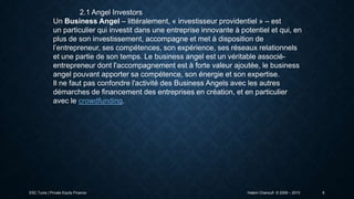 2.1 Angel Investors
Un Business Angel – littéralement, « investisseur providentiel » – est
un particulier qui investit dans une entreprise innovante à potentiel et qui, en
plus de son investissement, accompagne et met à disposition de
l’entrepreneur, ses compétences, son expérience, ses réseaux relationnels
et une partie de son temps. Le business angel est un véritable associéentrepreneur dont l'accompagnement est à forte valeur ajoutée, le business
angel pouvant apporter sa compétence, son énergie et son expertise.
Il ne faut pas confondre l'activité des Business Angels avec les autres
démarches de financement des entreprises en création, et en particulier
avec le crowdfunding.

ESC Tunis | Private Equity Finance

Hatem Chanoufi © 2009 – 2013

6

 
