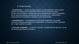 2.1 Angel Investors
« Un particulier » : chaque business angel a un profil spécifique, mais un grand
nombre d’investisseurs se rassemblent autour de trois profils principaux :
l’ancien chef d’entreprise, l’entrepreneur qui a précédemment créé son entreprise,
qui l’a revendue quelques années plus tard, le membre d’un « family office »
(regroupement d’investisseurs membres d’une même famille).
« Investissement » : l’investissement du Business Angel dans une société
innovante comporte généralement un risque élevé : ce risque peut être compensé
par un gain potentiel en capital.
« Innovante à potentiel » : Le terme « innovant » s’entend dans le sens de « ce qui
est nouveau par rapport à l’existant ».

ESC Tunis | Private Equity Finance

Hatem Chanoufi © 2009 – 2013

7

 