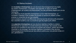 2.2 Startup Incubator
Un incubateur d'entreprises est une structure d'accompagnement de projets
de création d'entreprises. L'incubateur peut apporter un appui en termes
d'hébergement, de conseil et de financement, lors des premières étapes de la vie de
l'entreprise.
À la différence d'une pépinière d'entreprises ou d'un hôtel d'entreprises, un
incubateur s'adresse à des sociétés très jeunes ou encore en création, et leur
propose un ensemble de services adaptés.
Les incubateurs peuvent se différencier entre eux par les services qu'ils proposent,
leur caractère lucratif ou non, ou encore le type de projets qu'ils ciblent.
Une pépinière d'entreprises est une structure destinée à faciliter la création
d'entreprises en apportant un soutien technique et financier, des conseils et des
services qui consistent le plus souvent à proposer des bureaux, parfois des locaux
d'activités ou de stockage, des services logistique mutualisés et des services
d'accompagnement Soutenues par des acteurs publics pour une période limitée à 3
ans généralement.

ESC Tunis | Private Equity Finance

Hatem Chanoufi © 2009 – 2013

8

 