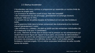 2.3 Startup Accelerator
L’Accelerateur est concu comme un programme qui rassemble un nombre limité de
porteurs de projets avec
• un processus de sélection ouvert à tous, mais très compétitif,
• des investissement de pré-amorçage, généralement en échange d’actions
(quelques 10k$ pour 5-10%),
• un accent mis sur de petites équipes de fondateurs et non pas des fondateurs
isolés,
• un programme limité dans le temps comprenant des événements et du mentorat
intensif (généralement 3 mois)
• des cohortes ou « classes » de start-up plutôt que des entreprises individuelles (de
10 à seedcamp à 60 pour Y Combinator)
En outre, l’élément de limite dans le temps met la pression sur les entrepreneurs qui
veulent faire bonne figure par rapport à leurs pairs; une journée de démonstration /
des séances de pitchs des entrepreneurs ajoutent une pression supplémentaire pour
la livraison de prototypes et la définition de leur vision. Il est évident que les
fondateurs, business angels, VCs et même corporates bénéficient de cette nouvelle
source de soutien.

ESC Tunis | Private Equity Finance

Hatem Chanoufi © 2009 – 2013

9

 