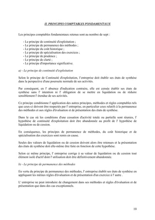 10
IIII.. PPRRIINNCCIIPPEESS CCOOMMPPTTAABBLLEESS FFOONNDDAAMMEENNTTAAUUXX
Les principes comptables fondamentaux retenus sont au nombre de sept :
- Le principe de continuité d'exploitation ;
- Le principe de permanence des méthodes ;
- Le principe du coût historique ;
- Le principe de spécialisation des exercices ;
- Le principe de prudence ;
- Le principe de clarté ;
- Le principe d'importance significative.
a) - Le principe de continuité d'exploitation
Selon le principe de Continuité d'exploitation, l’entreprise doit établir ses états de synthèse
dans la perspective d'une poursuite normale de ses activités.
Par conséquent, en l' absence d'indication contraire, elle est censée établir ses états de
synthèse sans l' intention ni l' obligation de se mettre en liquidation ou de réduire
sensiblement l' étendue de ses activités.
Ce principe conditionne l' application des autres principes, méthodes et règles comptables tels
que ceux-ci doivent être respectés par l' entreprise, en particulier ceux relatifs à la permanence
des méthodes et aux règles d'évaluation et de présentation des états de synthèse.
Dans le cas où les conditions d'une cessation d'activité totale ou partielle sont réunies, l'
hypothèse de continuité d'exploitation doit être abandonnée au profit de l' hypothèse de
liquidation ou de cession.
En conséquence, les principes de permanence de méthodes, du coût historique et de
spécialisation des exercices sont remis en cause.
Seules des valeurs de liquidation ou de cession doivent alors être retenues et la présentation
des états de synthèse doit elle-même être faite en fonction de cette hypothèse.
Selon ce même principe, l' entreprise corrige à sa valeur de liquidation ou de cession tout
élément isolé d'actif dont l' utilisation doit être définitivement abandonnée.
b) - Le principe de permanence des méthodes
En vertu du principe de permanence des méthodes, l' entreprise établit ses états de synthèse en
appliquant les mêmes règles d'évaluation et de présentation d'un exercice à l' autre .
L' entreprise ne peut introduire de changement dans ses méthodes et règles d'évaluation et de
présentation que dans des cas exceptionnels.
 