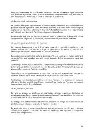 11
Dans ces circonstances, les modifications intervenues dans les méthodes et règles habituelles
sont précisées et justifiées, dans l' état des informations complémentaires, avec indication de
leur influence sur le patrimoine, la situation financière et les résultats.
c) - Le principe du coût historique
En vertu du principe du coût historique, la valeur d'entrée d'un élément inscrit en comptabilité
pour son montant exprimé en unités monétaires courantes à la date d'entrée reste intangible
quelle que soit l' évolution ultérieure du pouvoir d'achat de la monnaie ou de la valeur actuelle
de l' élément, sous réserve de l' application du principe de prudence.
Par dérogation à ce principe, l’entreprise peut décider à la réévaluation de l’ensemble de ses
immobilisations corporelles et financières, conformément aux prescriptions du CGNC.
d) - Le principe de spécialisation des exercices
En raison du découpage de la vie de l' entreprise en exercices comptables, les charges et les
produits doivent être , en vertu du principe de spécialisation des exercices, rattachés à l'
exercice qui les concerne effectivement et à celui-là seulement.
Les produits sont comptabilisés au fur et à mesure qu'ils sont acquis et les charges au fur et à
mesure qu'elles sont engagées, sans tenir compte des dates de leur encaissement ou de leur
paiement.
Toute charge ou tout produit rattachable à l' exercice mais connu postérieurement à la date de
clôture et avant celle d'établissement des états de synthèse, doit être comptabilisé parmi les
charges et les produits de l' exercice considéré.
Toute charge ou tout produit connu au cours d'un exercice mais se rattachant à un exercice
antérieur, doit être inscrit parmi les charges ou les produits de l’exercice en cours.
Toute charge ou tout produit comptabilisé au cours de l’exercice et se rattachant aux exercices
ultérieurs, doit être soustrait des éléments constitutifs du résultat de l’exercice en cours et
inscrit dans un compte de régularisation.
e) - Le principe de prudence
En vertu du principe de prudence, les incertitudes présentes susceptibles d'entraîner un
accroissement des charges ou une diminution des produits de l’exercice doivent être prises en
considération dans le calcul du résultat de cet exercice.
Ce principe évite de transférer sur des exercices ultérieurs ces charges ou ces minorations de
produits, qui doivent grever le résultat de l’exercice présent.
En application de ce principe, les produits ne sont pris en compte que s'ils sont certains et
définitivement acquis à l’entreprise ; en revanche, les charges sont à prendre en compte dès
lors qu'elles sont probables.
 