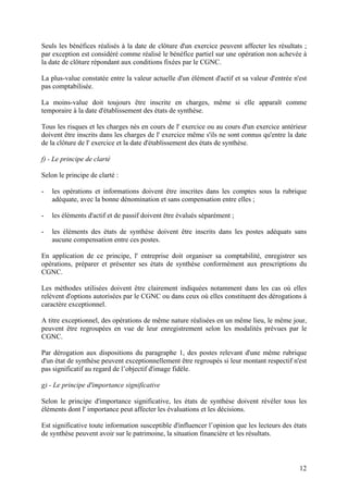 12
Seuls les bénéfices réalisés à la date de clôture d'un exercice peuvent affecter les résultats ;
par exception est considéré comme réalisé le bénéfice partiel sur une opération non achevée à
la date de clôture répondant aux conditions fixées par le CGNC.
La plus-value constatée entre la valeur actuelle d'un élément d'actif et sa valeur d'entrée n'est
pas comptabilisée.
La moins-value doit toujours être inscrite en charges, même si elle apparaît comme
temporaire à la date d'établissement des états de synthèse.
Tous les risques et les charges nés en cours de l' exercice ou au cours d'un exercice antérieur
doivent être inscrits dans les charges de l' exercice même s'ils ne sont connus qu'entre la date
de la clôture de l' exercice et la date d'établissement des états de synthèse.
f) - Le principe de clarté
Selon le principe de clarté :
- les opérations et informations doivent être inscrites dans les comptes sous la rubrique
adéquate, avec la bonne dénomination et sans compensation entre elles ;
- les éléments d'actif et de passif doivent être évalués séparément ;
- les éléments des états de synthèse doivent être inscrits dans les postes adéquats sans
aucune compensation entre ces postes.
En application de ce principe, l' entreprise doit organiser sa comptabilité, enregistrer ses
opérations, préparer et présenter ses états de synthèse conformément aux prescriptions du
CGNC.
Les méthodes utilisées doivent être clairement indiquées notamment dans les cas où elles
relèvent d'options autorisées par le CGNC ou dans ceux où elles constituent des dérogations à
caractère exceptionnel.
A titre exceptionnel, des opérations de même nature réalisées en un même lieu, le même jour,
peuvent être regroupées en vue de leur enregistrement selon les modalités prévues par le
CGNC.
Par dérogation aux dispositions du paragraphe 1, des postes relevant d'une même rubrique
d'un état de synthèse peuvent exceptionnellement être regroupés si leur montant respectif n'est
pas significatif au regard de l’objectif d'image fidèle.
g) - Le principe d'importance significative
Selon le principe d'importance significative, les états de synthèse doivent révéler tous les
éléments dont l' importance peut affecter les évaluations et les décisions.
Est significative toute information susceptible d'influencer l’opinion que les lecteurs des états
de synthèse peuvent avoir sur le patrimoine, la situation financière et les résultats.
 