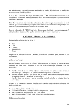 13
Ce principe trouve essentiellement son application en matière d'évaluation et en matière de
présentation des états de synthèse.
Il ne va pas à l’encontre des règles prescrites par le CGNC concernant l’exhaustivité de la
comptabilité, la précision des enregistrements et des équilibres comptables exprimés en unités
monétaires courantes.
Dans les évaluations nécessitant des estimations, les méthodes par approximation ne sont
admises que si leurs incidences par rapport à des méthodes plus élaborées n'atteignent pas des
montants significatifs au regard de l’objectif de l’image fidèle.
Dans la présentation de l' ETIC, le principe d'importance significative a pour conséquence l'
obligation de ne faire apparaître que les informations d'importance significative.
IIIIII.. MMEETTHHOODDEESS DD’’EEVVAALLUUAATTIIOONN CCOOMMPPTTAABBLLEESS
Le patrimoine de l’entreprise se divise en :
 Biens
 Titres
 Créances
 Disponibilités
 Dettes.
Et précise les différentes valeurs ( d’entrée, d’inventaire, à l’arrêté) pour chacune de ces
composantes.
a) La valeur d’entrée
Selon la doctrine internationale, la valeur d’entrée d’un bien est fonction de la manière dont
l’élément est entré dans l’entreprise et de son utilité économique présumée. Elle est
constituée :
 Pour les éléments acquis à titre onéreux, par la somme des coûts mesurés en termes
monétaires que l’entreprise a dû supporter pour les acquérir ou les produire.
 Pour les éléments acquis à titre gratuit, par la somme des coûts que l’entreprise aurait
supportée si elle avait à les acheter ou les produire.
 Pour les dettes par la contre – partie monétaire nominale stipulée en principal dans la
convention.
D’après la loi comptable, la valeur d’entrée des différentes composantes du patrimoine est
égale, selon le cas :
 Au coût d’acquisition de l’élément acquis
 Au coût de production, s’il est produit par l’entreprise elle – même
 A sa valeur vénale si l’élément est reçu à titre gratuit
 A sa valeur nominale s’il s’agit d’une créance, disponibilité ou dette.
b) La valeur d’inventaire
 