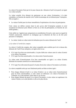 14
La valeur d’inventaire fixée par la loi pour chacun des éléments d’actif et de passif, est égale
à sa valeur actuelle.
La valeur actuelle d’un élément du patrimoine est une valeur d’estimation, à la date
considérée, en fonction du marché et de l’utilité économique de cet élément pour l’entreprise.
Elle est égale à :
 La valeur d’utilité pour les biens immobilisés d’exploitation et les titres de participation.
Cette valeur est définie comme étant le prix qu’un chef d’entreprise prudent et avisé
accepterait de décaisser pour obtenir ce bien ou ce titre de participation, en fonction de son
utilité globale ;
Cette utilité ne s’apprécie pas uniquement en considération d’un prix, mais aussi au regard de
l’intérêt commercial, industriel ou stratégique que la détention du bien ou du titre peut
procurer à l’entreprise.
 La valeur vénale ou valeur nette de réalisation pour les autres éléments de l’actif.
c) La valeur à l’arrêté des comptes
La valeur à l’arrêté des comptes, dite valeur comptable nette conférée par la loi à chacun des
éléments de l’actif d’une entreprise, est égale selon le cas :
 S’il s’agit d’un bien non amortissable, à la plus faible des valeurs entre la valeur d’entrée
et la valeur d’inventaire.
 S’il s’agit d’un bien amortissable, à la valeur nette d’amortissement.
La valeur nette d’amortissement d’un bien amortissable est égale à sa valeur d’entrée
diminuée du montant cumulé de ses amortissements.
 S’il s’agit d’un relèvement du passif, à la plus élevée des valeurs d’inventaire ou d’entrée.
La valeur comptable nette qui sera finalement portée au bilan est donc égale :
 Pour chaque élément d’actif, à sa valeur d’entrée ( ou sa valeur nette d’amortissement
pour les biens amortissables), si cette valeur est inférieure à la valeur d’inventaire de
l’élément, ou à cette dernière valeur dans le cas inverse.
 Pour chaque élément du passif, à sa valeur d’inventaire, si cette valeur est supérieure à la
valeur d’entrée, ou à cette dernière si elle est la plus élevée.
 