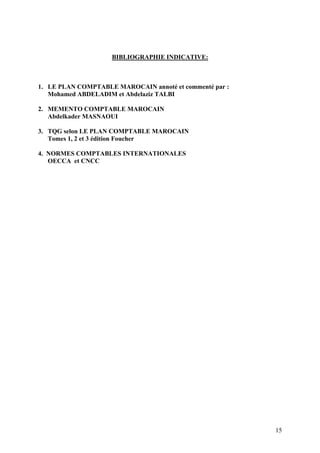 15
BIBLIOGRAPHIE INDICATIVE:
1. LE PLAN COMPTABLE MAROCAIN annoté et commenté par :
Mohamed ABDELADIM et Abdelaziz TALBI
2. MEMENTO COMPTABLE MAROCAIN
Abdelkader MASNAOUI
3. TQG selon LE PLAN COMPTABLE MAROCAIN
Tomes 1, 2 et 3 édition Foucher
4. NORMES COMPTABLES INTERNATIONALES
OECCA et CNCC
 