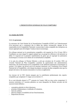 2
II.. PPRREESSEENNTTAATTIIOONN GGEENNEERRAALLEE DDUU PPLLAANN CCOOMMPPTTAABBLLEE
1.1. Genèse du CGNC
1.1.1. Le processus
La naissance du Code Général de la Normalisation Comptable (CGNC) est l’aboutissement
d’un processus qui a commencé dès le début des années soixante-dix, époque où les
responsables de la Comptabilité Nationale voyaient dans le plan comptable des entreprises un
moyen approprié pour développer l’analyse macro-économique.
Un colloque national sur la normalisation comptable a été organisé les 18 et 19 juin 1982 à
Casablanca au cours duquel le rapport préparé par un groupe de réflexion à été présenté au
débat. Il s’agissait de la première manifestation du genre qui ait regroupé les partenaires
économiques et sociaux sur le thème de la normalisation comptable.
A la suite du colloque, le Premier Ministre a créé par circulaire du 10 octobre 1983, un
«Comité National du Plan Comptable» constitué de représentants des administrations
intéressées, des professionnels de la comptabilité et des différents partenaires économiques et
sociaux. Cet organe, qui devait servir de structure transitoire vers l’institution d’un Conseil
National de la Comptabilité, a été chargé de préparer un projet de plan comptable ainsi que les
projets de textes et de mesures nécessaires à sa mise en application.
Les travaux de la CNC étaient marqués par la contribution prédominante des experts-
comptables qui comptaient 11 sièges sur un total de 15.
Ils se sont déroulés durant le 2ème
semestre de l’année 1986 en cinq cycles comportant 11
sessions restreintes et 5 sessions plénières au cours desquelles les thèmes suivants ont été
successivement débattus :
- conception générale et choix directeurs,
- principes fondamentaux et méthodes d’évaluation,
- états de synthèse,
- plan de comptes et modalités de leur fonctionnement,
- dispositions diverses.
 