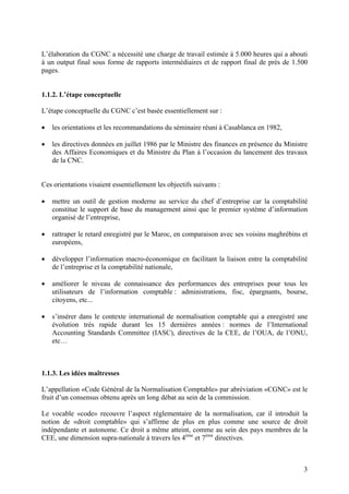 3
L’élaboration du CGNC a nécessité une charge de travail estimée à 5.000 heures qui a abouti
à un output final sous forme de rapports intermédiaires et de rapport final de près de 1.500
pages.
1.1.2. L’étape conceptuelle
L’étape conceptuelle du CGNC c’est basée essentiellement sur :
 les orientations et les recommandations du séminaire réuni à Casablanca en 1982,
 les directives données en juillet 1986 par le Ministre des finances en présence du Ministre
des Affaires Economiques et du Ministre du Plan à l’occasion du lancement des travaux
de la CNC.
Ces orientations visaient essentiellement les objectifs suivants :
 mettre un outil de gestion moderne au service du chef d’entreprise car la comptabilité
constitue le support de base du management ainsi que le premier système d’information
organisé de l’entreprise,
 rattraper le retard enregistré par le Maroc, en comparaison avec ses voisins maghrébins et
européens,
 développer l’information macro-économique en facilitant la liaison entre la comptabilité
de l’entreprise et la comptabilité nationale,
 améliorer le niveau de connaissance des performances des entreprises pour tous les
utilisateurs de l’information comptable : administrations, fisc, épargnants, bourse,
citoyens, etc...
 s’insérer dans le contexte international de normalisation comptable qui a enregistré une
évolution très rapide durant les 15 dernières années : normes de l’International
Accounting Standards Committee (IASC), directives de la CEE, de l’OUA, de l’ONU,
etc…
1.1.3. Les idées maîtresses
L’appellation «Code Général de la Normalisation Comptable» par abréviation «CGNC» est le
fruit d’un consensus obtenu après un long débat au sein de la commission.
Le vocable «code» recouvre l’aspect réglementaire de la normalisation, car il introduit la
notion de «droit comptable» qui s’affirme de plus en plus comme une source de droit
indépendante et autonome. Ce droit a même atteint, comme au sein des pays membres de la
CEE, une dimension supra-nationale à travers les 4ème
et 7ème
directives.
 